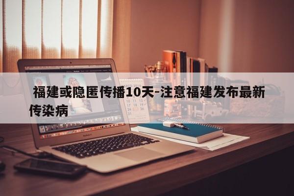  福建或隐匿传播10天-注意福建发布最新传染病