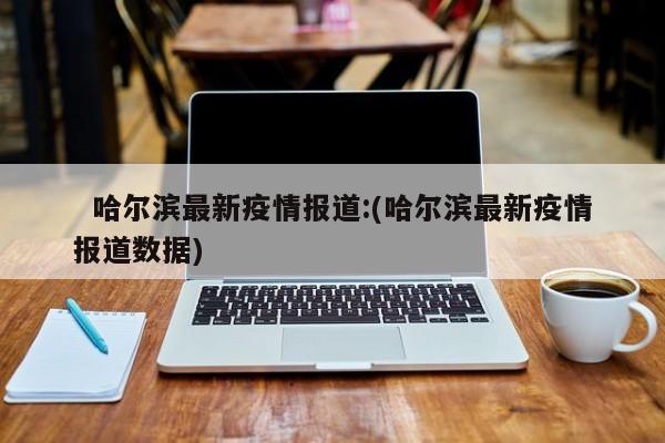   哈尔滨最新疫情报道:(哈尔滨最新疫情报道数据)