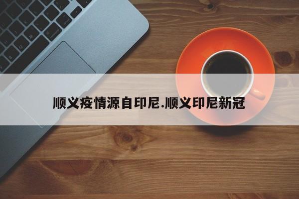 顺义疫情源自印尼.顺义印尼新冠