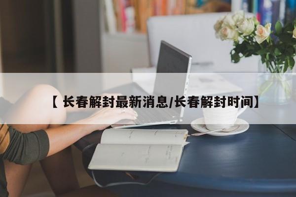 【 长春解封最新消息/长春解封时间】