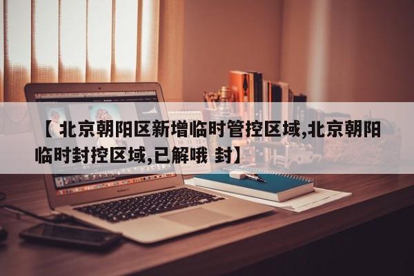 【 北京朝阳区新增临时管控区域,北京朝阳临时封控区域,已解哦 封】