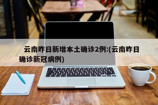   云南昨日新增本土确诊2例:(云南昨日确诊新冠病例)