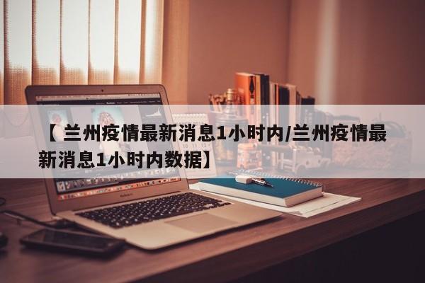 【 兰州疫情最新消息1小时内/兰州疫情最新消息1小时内数据】