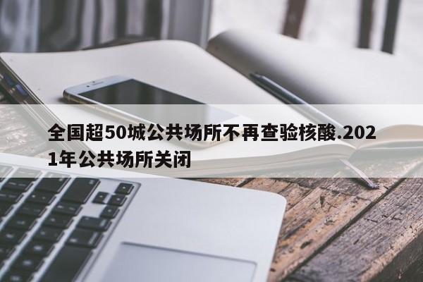 全国超50城公共场所不再查验核酸.2021年公共场所关闭