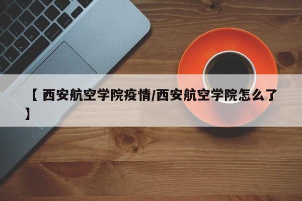 【 西安航空学院疫情/西安航空学院怎么了】