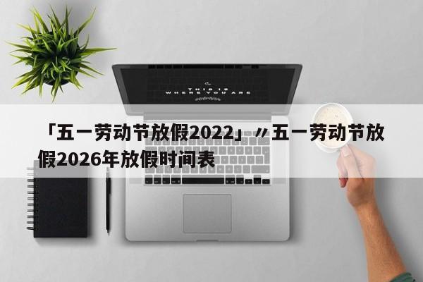 「五一劳动节放假2022」〃五一劳动节放假2026年放假时间表