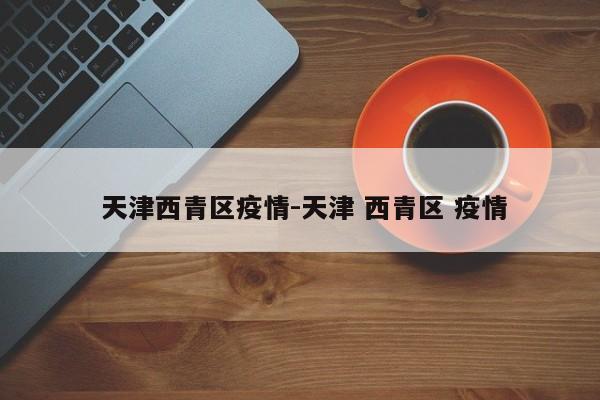 天津西青区疫情-天津 西青区 疫情