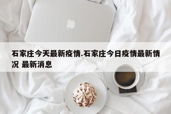 石家庄今天最新疫情.石家庄今日疫情最新情况 最新消息