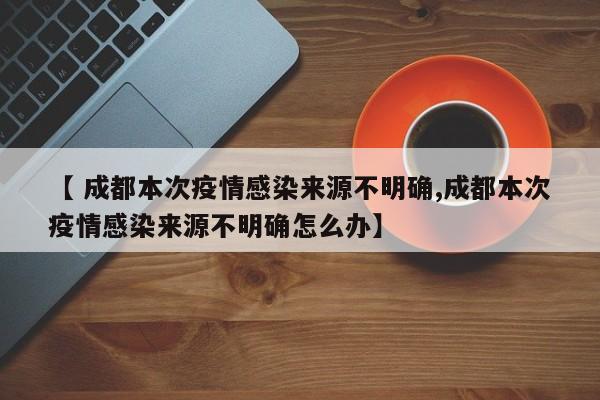 【 成都本次疫情感染来源不明确,成都本次疫情感染来源不明确怎么办】