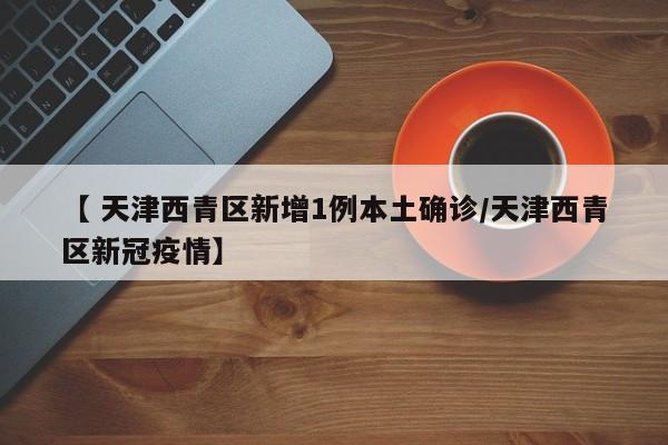 【 天津西青区新增1例本土确诊/天津西青区新冠疫情】