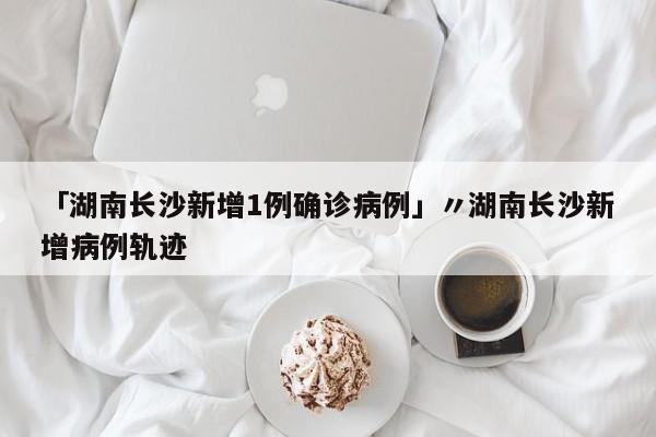 「湖南长沙新增1例确诊病例」〃湖南长沙新增病例轨迹