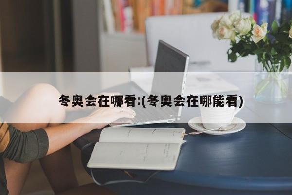 冬奥会在哪看:(冬奥会在哪能看)