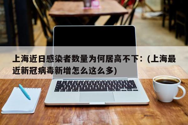 上海近日感染者数量为何居高不下:(上海最近新冠病毒新增怎么这么多)