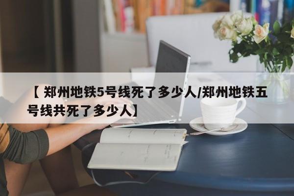 【 郑州地铁5号线死了多少人/郑州地铁五号线共死了多少人】
