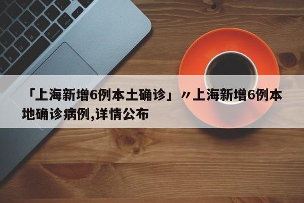 「上海新增6例本土确诊」〃上海新增6例本地确诊病例,详情公布