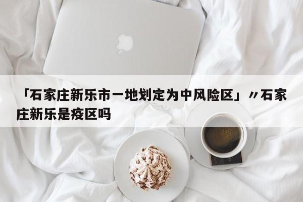「石家庄新乐市一地划定为中风险区」〃石家庄新乐是疫区吗