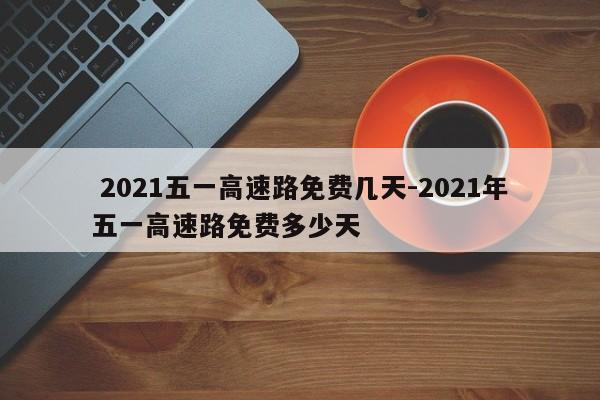 2021五一高速路免费几天-2021年五一高速路免费多少天