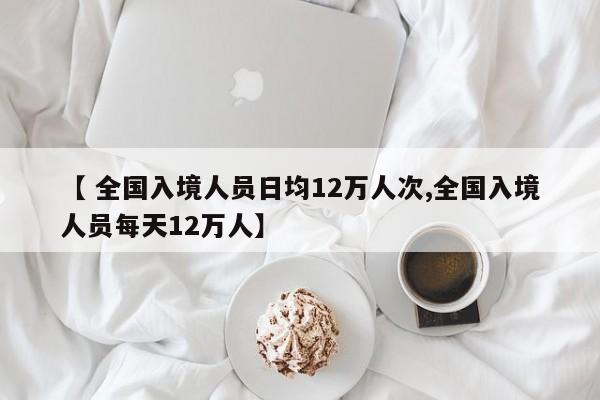 【 全国入境人员日均12万人次,全国入境人员每天12万人】