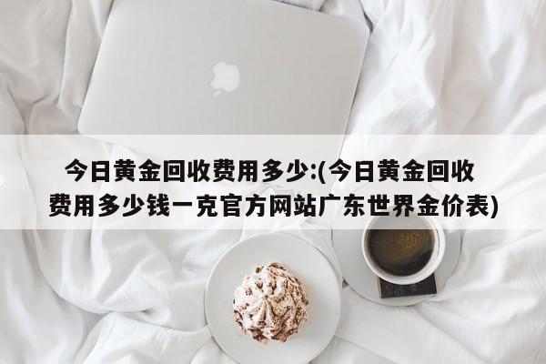   今日黄金回收费用多少:(今日黄金回收费用多少钱一克官方网站广东世界金价表)