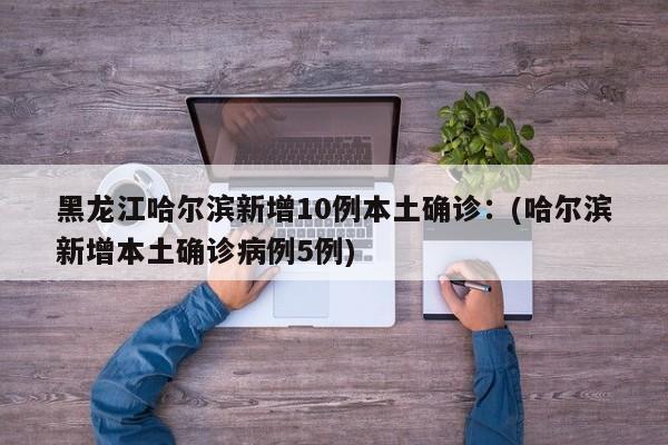 黑龙江哈尔滨新增10例本土确诊：(哈尔滨新增本土确诊病例5例)