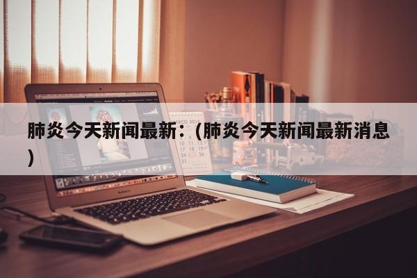 肺炎今天新闻最新：(肺炎今天新闻最新消息)