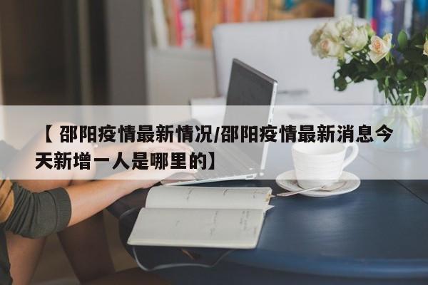 【 邵阳疫情最新情况/邵阳疫情最新消息今天新增一人是哪里的】