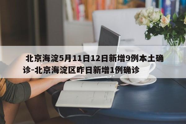 北京海淀5月11日12日新增9例本土确诊-北京海淀区昨日新增1例确诊