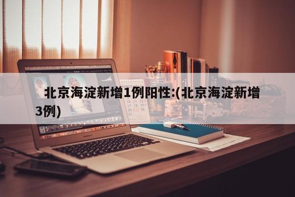 北京海淀新增1例阳性:(北京海淀新增3例)