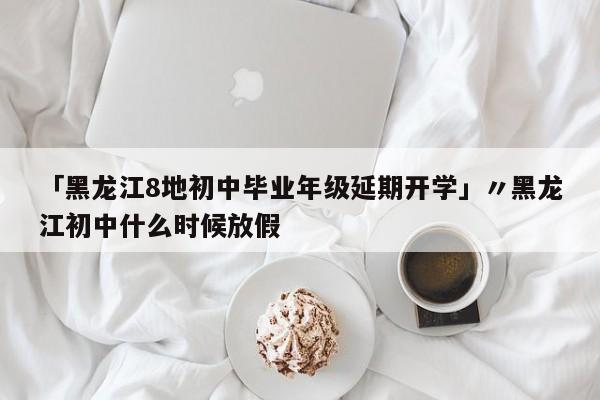 「黑龙江8地初中毕业年级延期开学」〃黑龙江初中什么时候放假