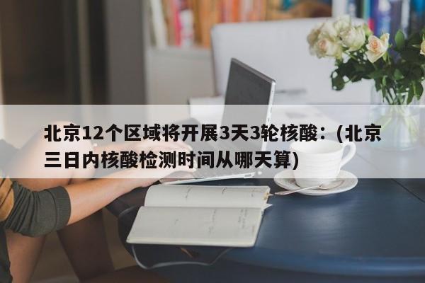 北京12个区域将开展3天3轮核酸:(北京三日内核酸检测时间从哪天算)