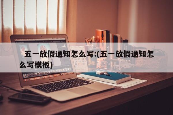 五一放假通知怎么写:(五一放假通知怎么写模板)
