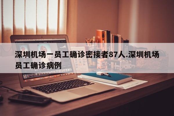 深圳机场一员工确诊密接者87人.深圳机场员工确诊病例