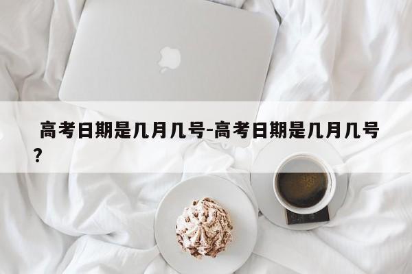 高考日期是几月几号-高考日期是几月几号?