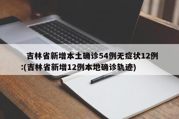 吉林省新增本土确诊54例无症状12例:(吉林省新增12例本地确诊轨迹)